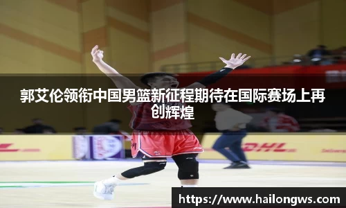 郭艾伦领衔中国男篮新征程期待在国际赛场上再创辉煌