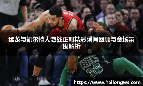 猛龙与凯尔特人激战正酣精彩瞬间回顾与赛场氛围解析